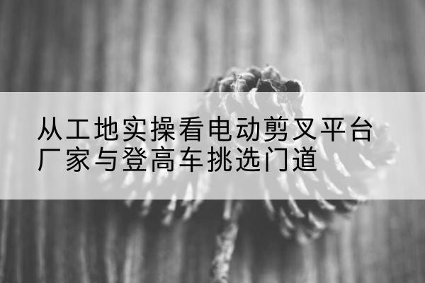屏山电动剪叉升降平台厂家-从工地实操看电动剪叉平台厂家与登高车挑选门道