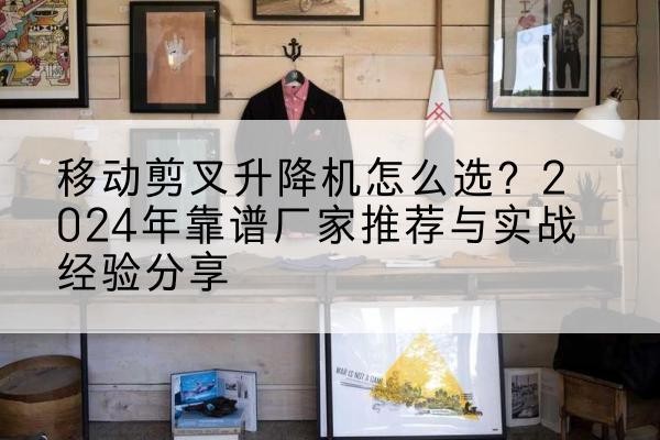 屏山升降平台厂家推荐-移动剪叉升降机怎么选?2024年靠谱厂家推荐与实战经验分享