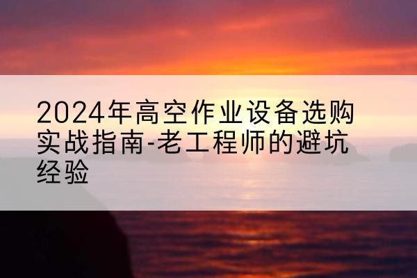 屏山高空作业升降机厂家推荐-2024年高空作业设备选购实战指南-老工程师的避坑经验