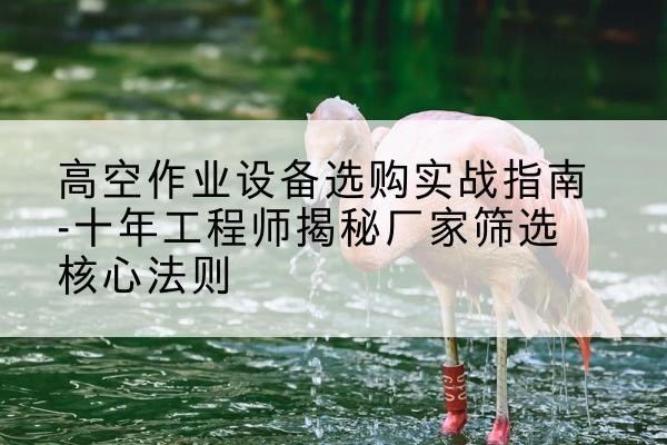 屏山剪叉式升降机厂家-高空作业设备选购实战指南-十年工程师揭秘厂家筛选核心法则