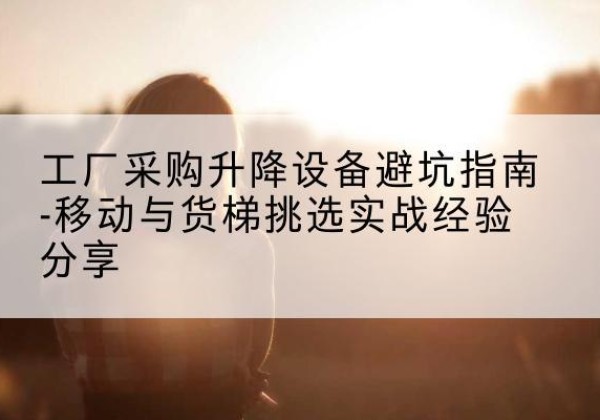 屏山移动式升降机怎么选-工厂采购升降设备避坑指南-移动与货梯挑选实战经验分享