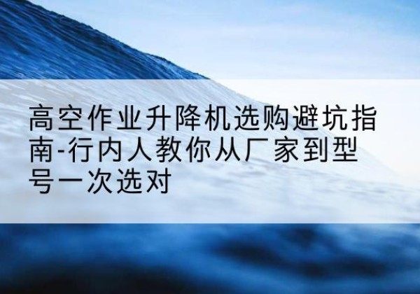 屏山升降平台厂家-高空作业升降机选购避坑指南-行内人教你从厂家到型号一次选对