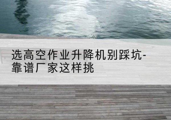 屏山剪叉式升降机厂家-选高空作业升降机别踩坑-靠谱厂家这样挑
