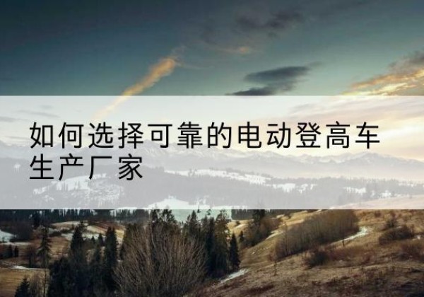屏山电动登高车厂家-如何选择可靠的电动登高车生产厂家