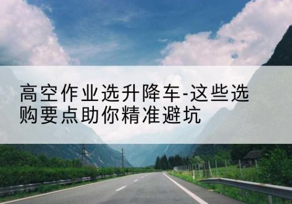 屏山升降车厂家-高空作业选升降车-这些选购要点助你*避坑