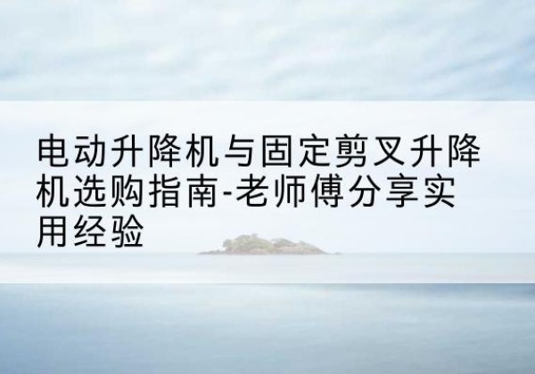 屏山电动升降机怎么选-电动升降机与固定剪叉升降机选购指南-老师傅分享实用经验