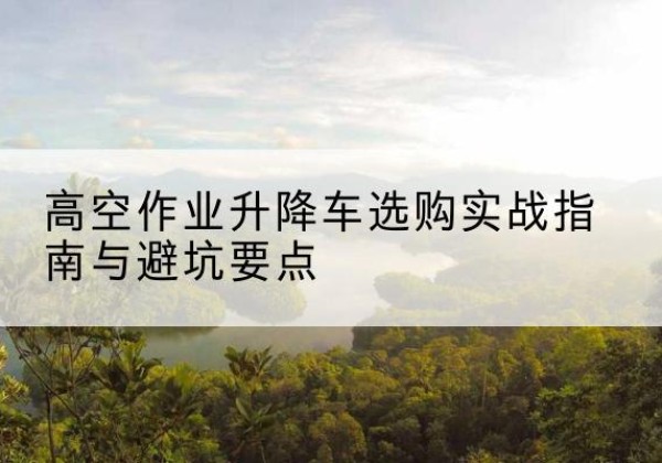 屏山升降车怎么选-高空作业升降车选购实战指南与避坑要点