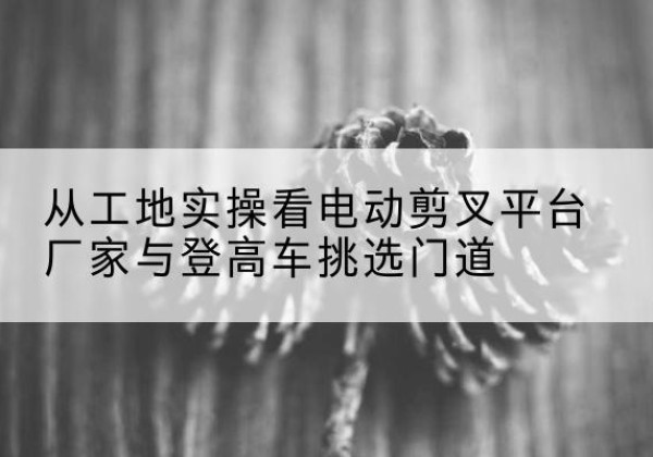 屏山电动剪叉升降平台厂家-从工地实操看电动剪叉平台厂家与登高车挑选门道