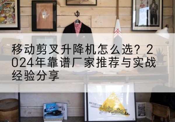 屏山升降平台厂家推荐-移动剪叉升降机怎么选？2024年靠谱厂家推荐与实战经验分享