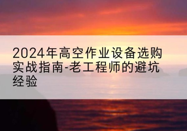 屏山高空作业升降机厂家推荐-2024年高空作业设备选购实战指南-老工程师的避坑经验
