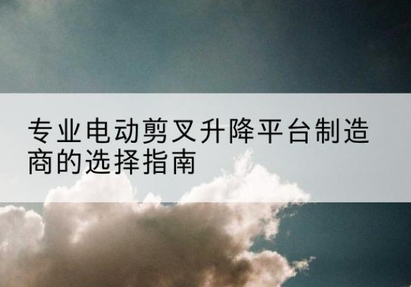 屏山电动剪叉升降平台厂家-专业电动剪叉升降平台制造商的选择指南