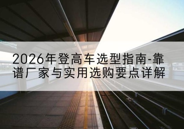 屏山登高车厂家推荐-2026年登高车选型指南-靠谱厂家与实用选购要点详解