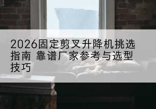 屏山固定剪叉升降机厂家推荐-2026固定剪叉升降机挑选指南 靠谱厂家参考与选型技巧